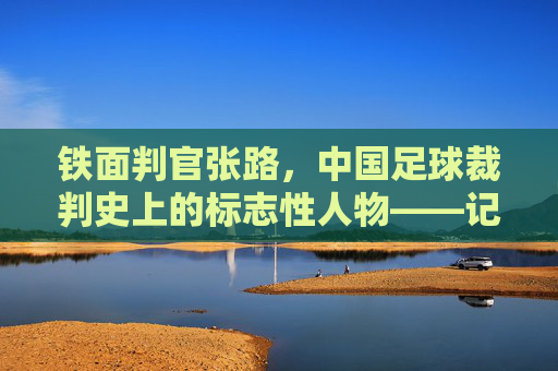 铁面判官张路，中国足球裁判史上的标志性人物——记著名足球裁判员张路