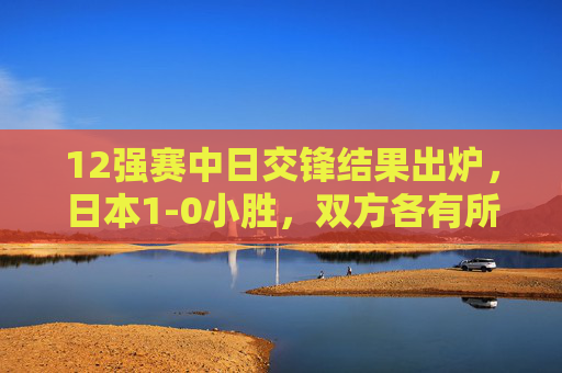 12强赛中日交锋结果出炉,日本1-0小胜,双方各有所得,竞技之路仍需精进,12强赛中日1-0分胜负 双方各有得失竞技之路仍需精进