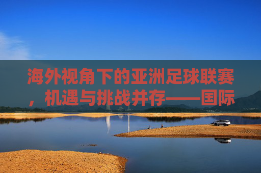 海外视角下的亚洲足球联赛，机遇与挑战并存——国际评论看亚洲足球的崛起与困境，海外视角下的亚洲足球联赛，机遇与挑战并存——国际评论看亚洲足球的崛起与困境