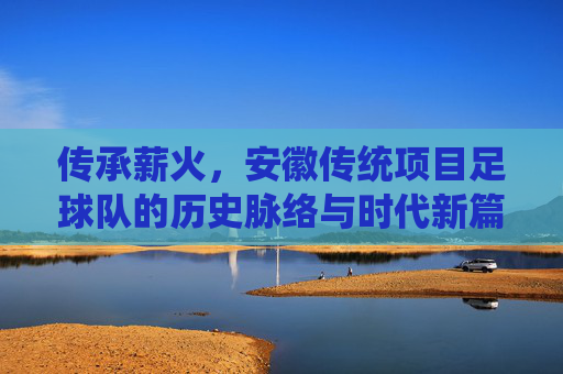 传承薪火，安徽传统项目足球队的历史脉络与时代新篇，传承薪火，安徽传统项目足球队的历史脉络与时代新篇