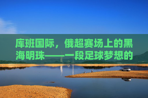 库班国际，俄超赛场上的黑海明珠——一段足球梦想的坚守与时代印记