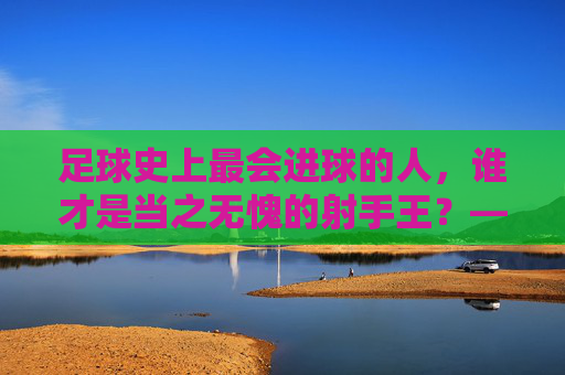 足球史上最会进球的人,谁才是当之无愧的射手王?——从数据到技术,解析进球艺术的巅峰