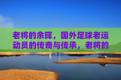 老将的余晖,国外足球老运动员的传奇与传承,老将的余晖,国外足球传奇的传承与落幕