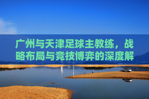广州与天津足球主教练，战略布局与竞技博弈的深度解析