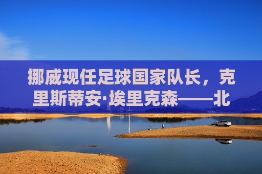 挪威现任足球国家队长，克里斯蒂安·埃里克森——北欧足球的旗帜与传奇领袖