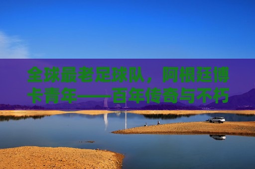全球最老足球队,阿根廷博卡青年——百年传奇与不朽精神