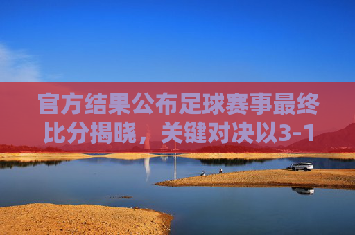 官方结果公布足球赛事最终比分揭晓，关键对决以3-1分出胜负，比赛关键瞬间与数据解析