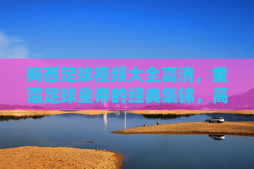 梅西足球视频大全高清，重温足球皇帝的经典集锦，高清画面下的传奇瞬间与王者之路，梅西足球视频大全高清，重温足球皇帝经典集锦与传奇王者之路