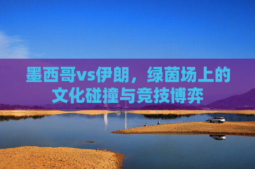 墨西哥vs伊朗，绿茵场上的文化碰撞与竞技博弈