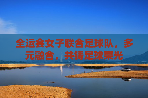 全运会女子联合足球队，多元融合，共铸足球荣光