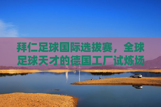 拜仁足球国际选拔赛,全球足球天才的德国工厂试炼场——从青训理念到国际视野的交汇,拜仁足球国际选拔赛,全球足球天才的德国工厂试炼场——从青训理念到国际视野的交汇