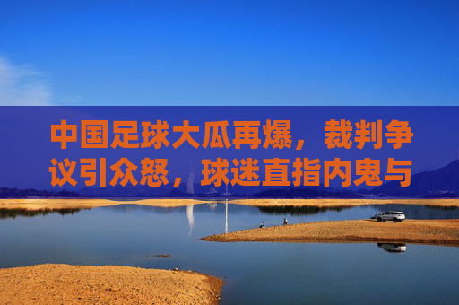 中国足球大瓜再爆,裁判争议引众怒,球迷直指内鬼与伪球迷乱象,中国足球大瓜再爆,裁判争议引众怒,球迷直指内鬼与伪球迷乱象