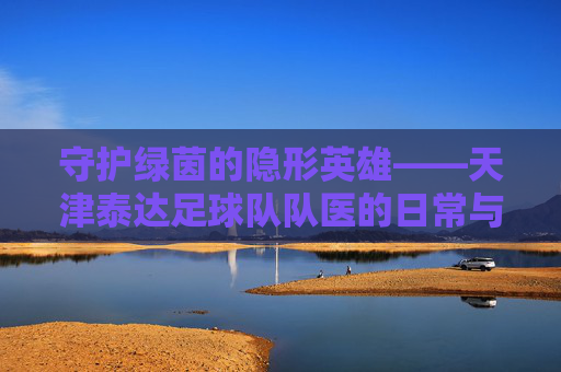 守护绿茵的隐形英雄——天津泰达足球队队医的日常与使命,守护绿茵的隐形英雄——天津泰达足球队队医的日常与使命