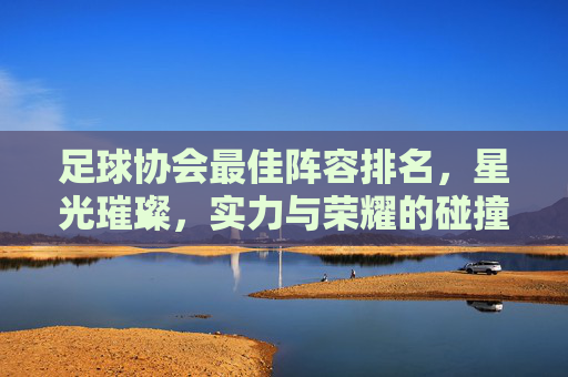 足球协会最佳阵容排名,星光璀璨,实力与荣耀的碰撞——年度最佳球员榜单解析,足球协会最佳阵容排名,星光璀璨,实力与荣耀的碰撞——年度最佳球员榜单解析