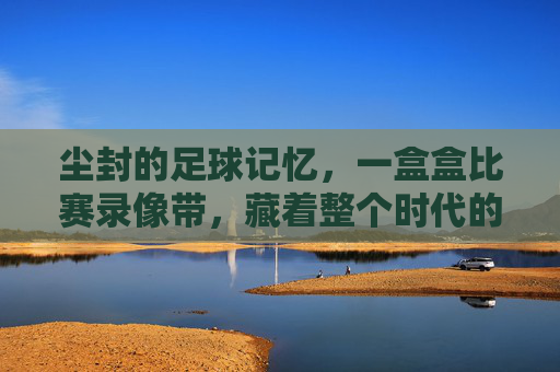 尘封的足球记忆,一盒盒比赛录像带,藏着整个时代的热血与梦想,尘封的足球记忆,一盒盒比赛录像带藏着的时代热血与梦想