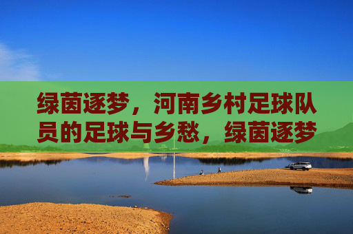 绿茵逐梦,河南乡村足球队员的足球与乡愁,绿茵逐梦,河南乡村足球队员的足球与乡愁