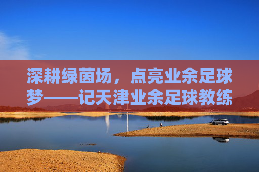 深耕绿茵场，点亮业余足球梦——记天津业余足球教练张斌，深耕绿茵场，点亮业余足球梦——记天津业余足球教练张斌