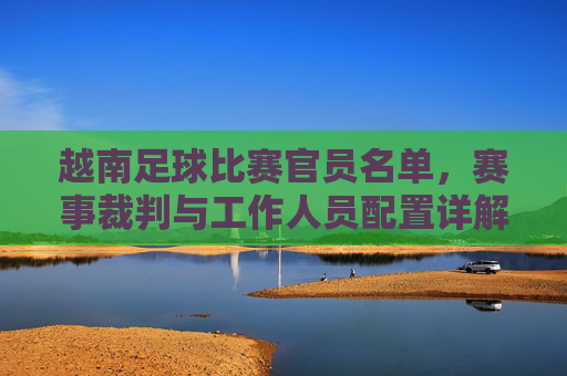越南足球比赛官员名单,赛事裁判与工作人员配置详解,越南足球比赛官员名单,赛事裁判与工作人员配置详解