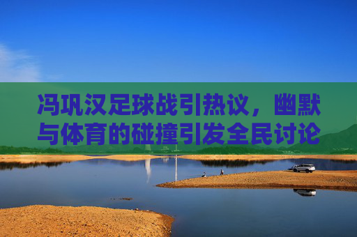 冯巩汉足球战引热议,幽默与体育的碰撞引发全民讨论