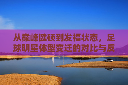 从巅峰健硕到发福状态，足球明星体型变迁的对比与反思，足球明星体型变迁，从巅峰健硕到发福状态的对比与反思