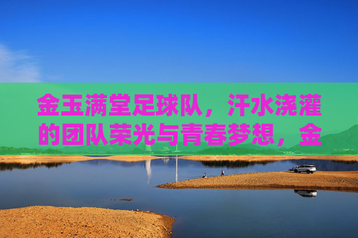 金玉满堂足球队，汗水浇灌的团队荣光与青春梦想，金玉满堂足球队，汗水浇灌的团队荣光与青春梦想