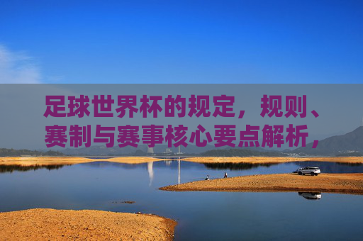 足球世界杯的规定，规则、赛制与赛事核心要点解析，足球世界杯规则、赛制与核心要点解析