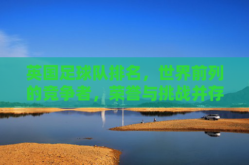 英国足球队排名,世界前列的竞争者,荣誉与挑战并存——从历史底蕴到现代竞技的深度解析,英国足球队排名,世界前列的竞争者,荣誉与挑战并存——历史底蕴到现代竞技的深度解析