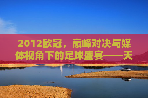 2012欧冠，巅峰对决与媒体视角下的足球盛宴——天下足球的深度解读，2012欧冠，巅峰对决与媒体视角下的足球盛宴——天下足球深度解读