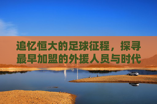 追忆恒大的足球征程,探寻最早加盟的外援人员与时代印记,回溯恒大足球征程,最早加盟外援的足迹与时代印记
