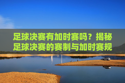 足球决赛有加时赛吗？揭秘足球决赛的赛制与加时赛规则，足球决赛有加时赛吗？揭秘足球决赛的赛制与加时赛规则