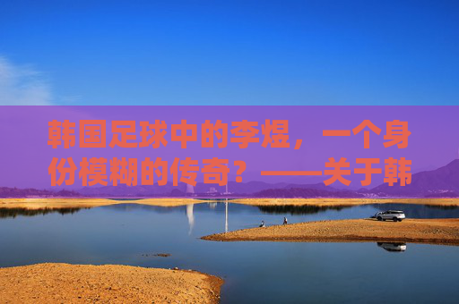 韩国足球中的李煜,一个身份模糊的传奇?——关于韩国足球与李煜关联的探讨,韩国足球中的李煜,一个身份模糊的传奇?