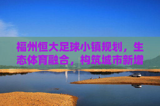 福州恒大足球小镇规划，生态体育融合，构筑城市新增长极