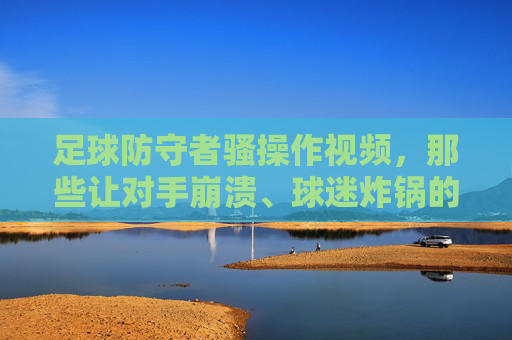 足球防守者骚操作视频，那些让对手崩溃、球迷炸锅的神级防守瞬间，足球防守者神级骚操作，那些让对手崩溃、球迷炸锅的瞬间