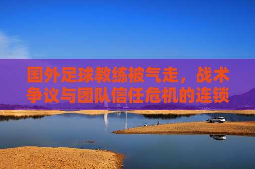 国外足球教练被气走,战术争议与团队信任危机的连锁反应,国外足球教练被气走,战术争议与团队信任危机的连锁反应