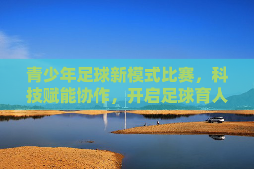 青少年足球新模式比赛,科技赋能协作,开启足球育人的新篇章,青少年足球新模式比赛,科技赋能协作,开启足球育人的新篇章