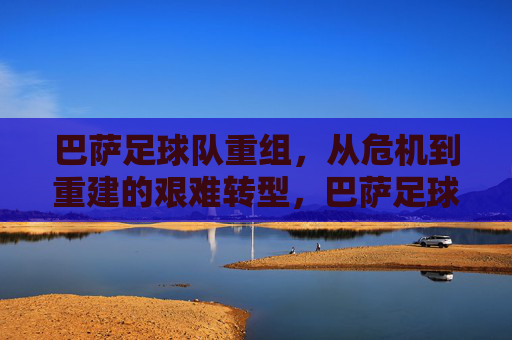 巴萨足球队重组,从危机到重建的艰难转型,巴萨足球队重组,从危机到重建的艰难转型