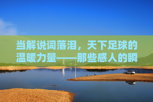 当解说词落泪，天下足球的温暖力量——那些感人的瞬间与体育精神，当解说词落泪，天下足球的温暖力量——那些感人的瞬间与体育精神