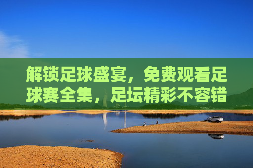 解锁足球盛宴，免费观看足球赛全集，足坛精彩不容错过，解锁足球盛宴，免费观看足球赛全集，足坛精彩不容错过