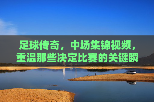 足球传奇，中场集锦视频，重温那些决定比赛的关键瞬间与不朽传奇，足球传奇中场集锦，重温决定比赛的关键瞬间与不朽传奇