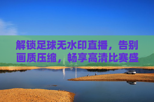 解锁足球无水印直播，告别画质压缩，畅享高清比赛盛宴，解锁足球无水印高清直播，告别画质压缩，畅享比赛盛宴