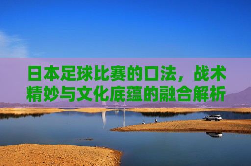 日本足球比赛的口法，战术精妙与文化底蕴的融合解析，日本足球比赛，战术精妙与文化底蕴的融合解析