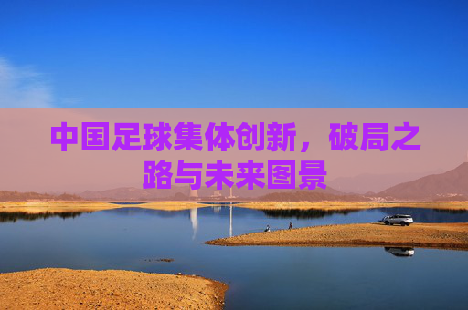 中国足球集体创新,破局之路与未来图景