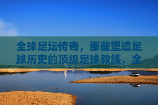 全球足坛传奇,那些塑造足球历史的顶级足球教练,全球足坛传奇,那些塑造足球历史的顶级足球教练