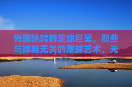 光脚驰骋的足球巨星,那些与球鞋无关的足球艺术,光脚驰骋的足球巨星,那些与球鞋无关的足球艺术
