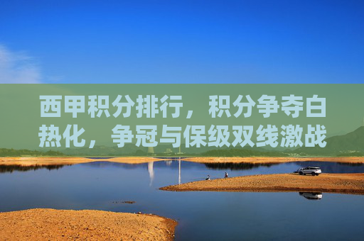 西甲积分排行,积分争夺白热化,争冠与保级双线激战,西甲积分排行,积分争夺白热化,争冠与保级双线激战