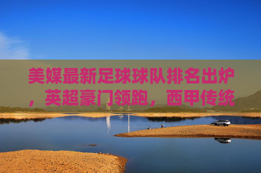 美媒最新足球球队排名出炉，英超豪门领跑，西甲传统强队紧随，球队实力与近期战绩成关键指标，美媒最新足球球队排名出炉，英超豪门领跑 西甲强队紧随，球队实力与近期战绩成关键指标