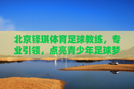 北京铎琪体育足球教练，专业引领，点亮青少年足球梦想的璀璨星河，北京铎琪体育足球教练，专业引领，点亮青少年足球梦想的璀璨星河