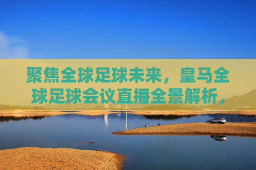 聚焦全球足球未来，皇马全球足球会议直播全景解析，聚焦全球足球未来，皇马全球足球会议直播全景解析