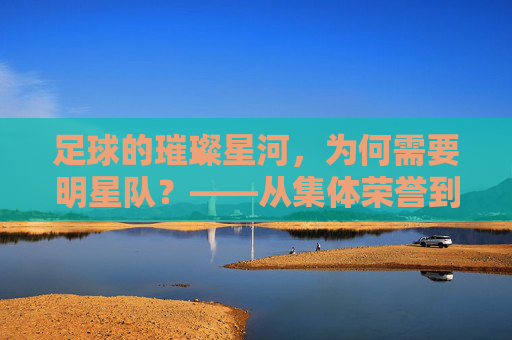 足球的璀璨星河，为何需要明星队？——从集体荣誉到个人光芒的交响，足球的璀璨星河，为何需要明星队？——从集体荣誉到个人光芒的交响