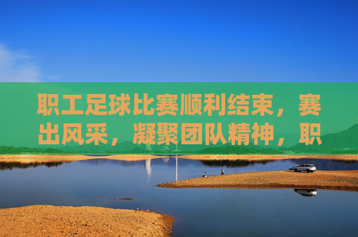 职工足球比赛顺利结束，赛出风采，凝聚团队精神，职工足球赛顺利结束，赛出风采凝聚团队精神